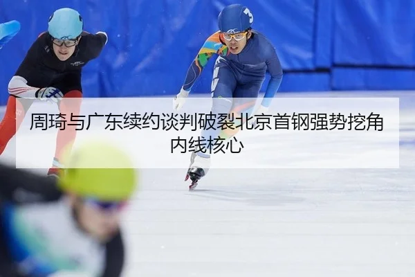 周琦与广东续约谈判破裂北京首钢强势挖角内线核心