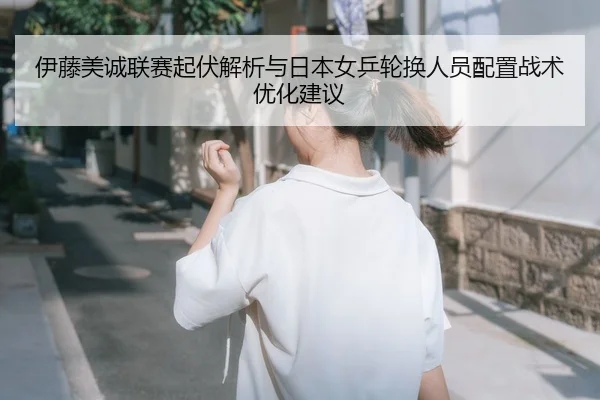 伊藤美诚联赛起伏解析与日本女乒轮换人员配置战术优化建议
