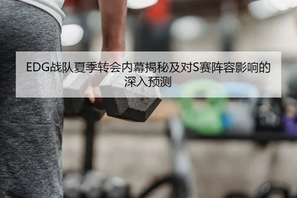 EDG战队夏季转会内幕揭秘及对S赛阵容影响的深入预测
