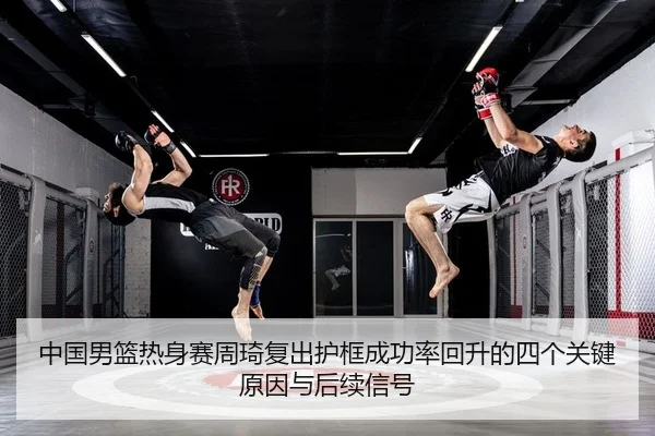 中国男篮热身赛周琦复出护框成功率回升的四个关键原因与后续信号